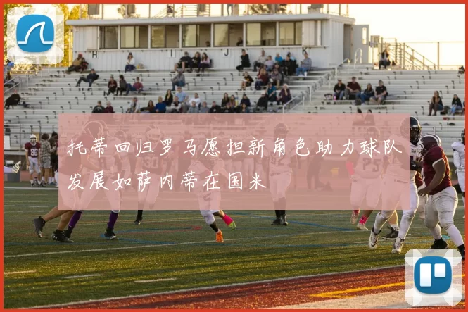 托蒂回归罗马愿担新角色助力球队发展如萨内蒂在国米