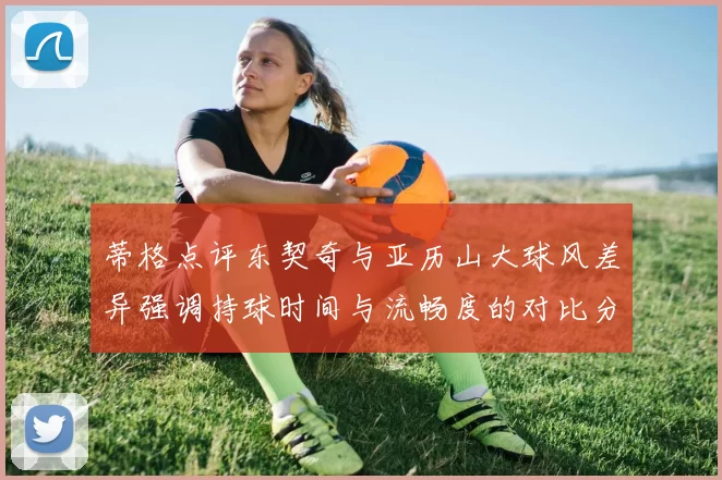 蒂格点评东契奇与亚历山大球风差异强调持球时间与流畅度的对比分析
