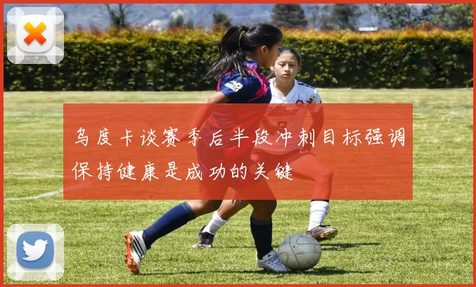 乌度卡谈赛季后半段冲刺目标强调保持健康是成功的关键