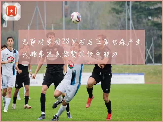 巴萨对多特28岁右后卫莱尔森产生兴趣弗里克称赞其传中能力