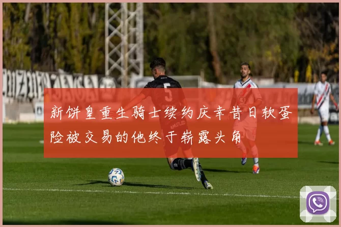 新饼皇重生骑士续约庆幸昔日软蛋险被交易的他终于崭露头角