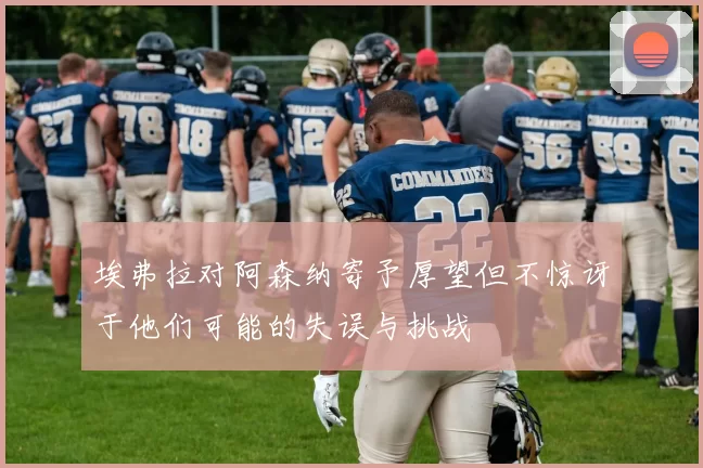 埃弗拉对阿森纳寄予厚望但不惊讶于他们可能的失误与挑战