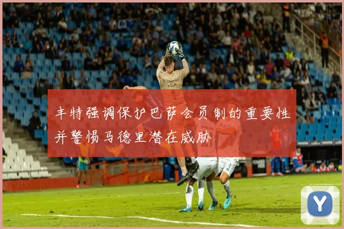 丰特强调保护巴萨会员制的重要性并警惕马德里潜在威胁