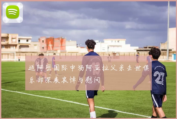 迈阿密国际中场阿亚拉父亲去世俱乐部深表哀悼与慰问