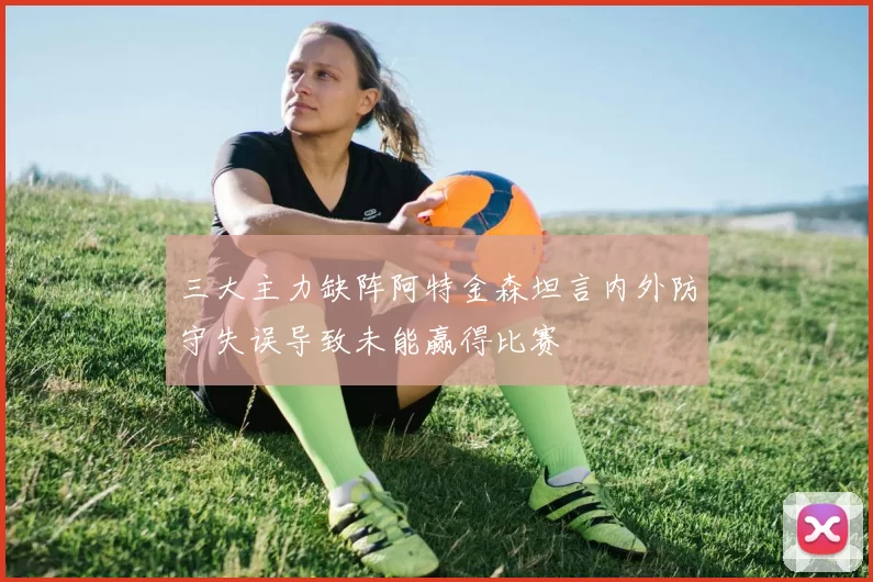 三大主力缺阵阿特金森坦言内外防守失误导致未能赢得比赛