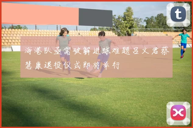 海港队亟需破解进球难题吕文君蔡慧康退役仪式即将举行