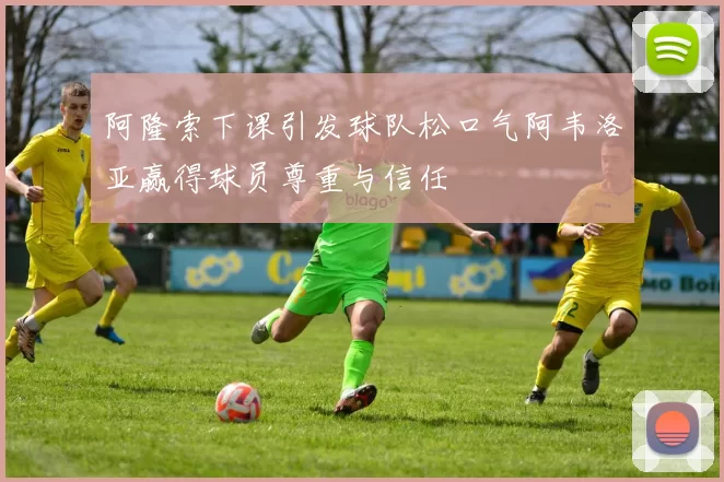 阿隆索下课引发球队松口气阿韦洛亚赢得球员尊重与信任