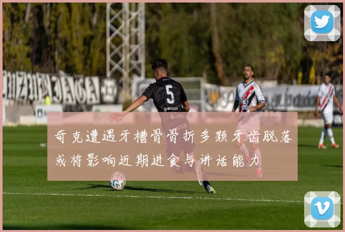 奇克遭遇牙槽骨骨折多颗牙齿脱落或将影响近期进食与讲话能力